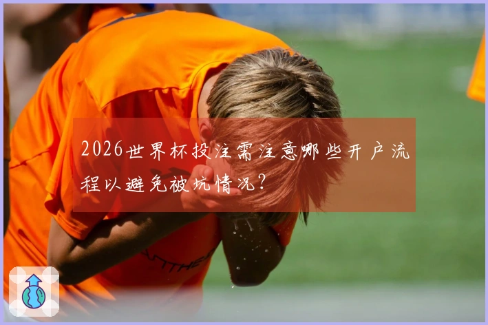 2026世界杯投注需注意哪些开户流程以避免被坑情况?